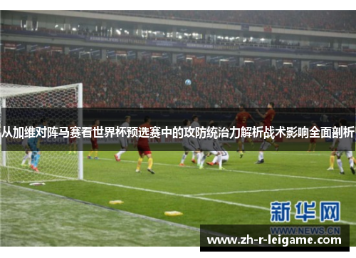 从加维对阵马赛看世界杯预选赛中的攻防统治力解析战术影响全面剖析 从加维对阵马赛看世界杯预选赛中的攻防统治力解析战术影响全面剖析
