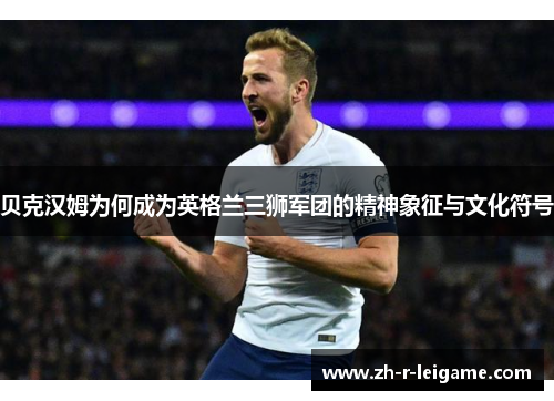 贝克汉姆为何成为英格兰三狮军团的精神象征与文化符号 贝克汉姆为何成为英格兰三狮军团的精神象征与文化符号