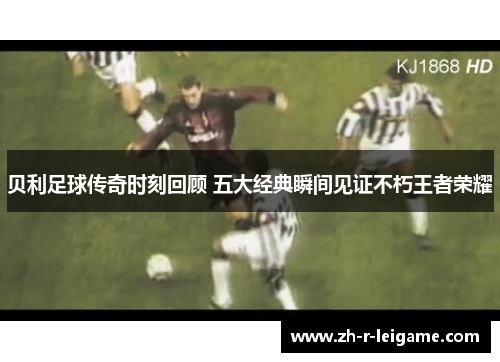 贝利足球传奇时刻回顾 五大经典瞬间见证不朽王者荣耀 贝利足球传奇时刻回顾 五大经典瞬间见证不朽王者荣耀
