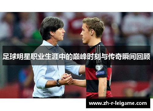 足球明星职业生涯中的巅峰时刻与传奇瞬间回顾 足球明星职业生涯中的巅峰时刻与传奇瞬间回顾