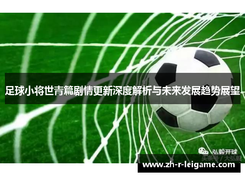 足球小将世青篇剧情更新深度解析与未来发展趋势展望 足球小将世青篇剧情更新深度解析与未来发展趋势展望