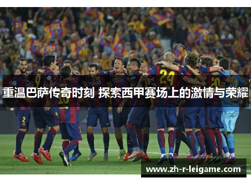 重温巴萨传奇时刻 探索西甲赛场上的激情与荣耀 重温巴萨传奇时刻 探索西甲赛场上的激情与荣耀