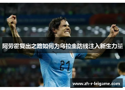 阿劳霍复出之路如何为乌拉圭防线注入新生力量 阿劳霍复出之路如何为乌拉圭防线注入新生力量