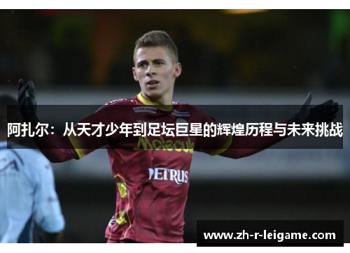 阿扎尔:从天才少年到足坛巨星的辉煌历程与未来挑战 阿扎尔:从天才少年到足坛巨星的辉煌历程与未来挑战