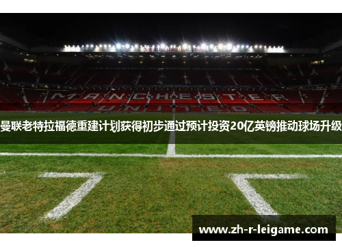曼联老特拉福德重建计划获得初步通过预计投资20亿英镑推动球场升级 曼联老特拉福德重建计划获得初步通过预计投资20亿英镑推动球场升级