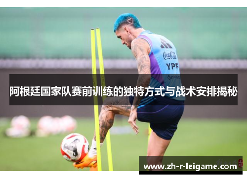 阿根廷国家队赛前训练的独特方式与战术安排揭秘 阿根廷国家队赛前训练的独特方式与战术安排揭秘