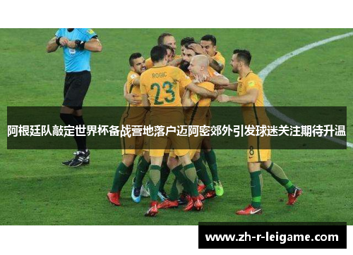 阿根廷队敲定世界杯备战营地落户迈阿密郊外引发球迷关注期待升温