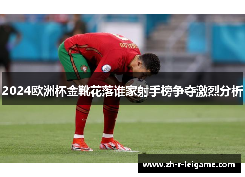 2024欧洲杯金靴花落谁家射手榜争夺激烈分析 2024欧洲杯金靴花落谁家射手榜争夺激烈分析