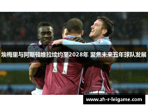 埃梅里与阿斯顿维拉续约至2028年 聚焦未来五年球队发展