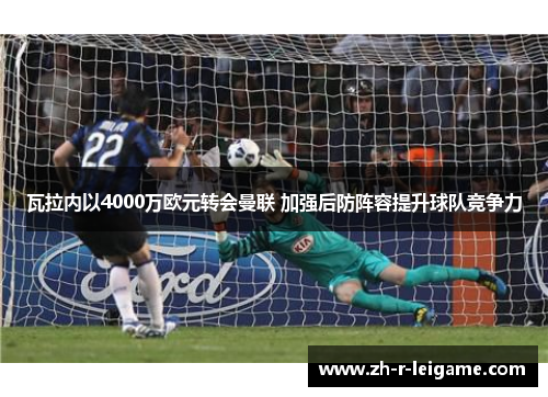 瓦拉内以4000万欧元转会曼联 加强后防阵容提升球队竞争力 瓦拉内以4000万欧元转会曼联 加强后防阵容提升球队竞争力