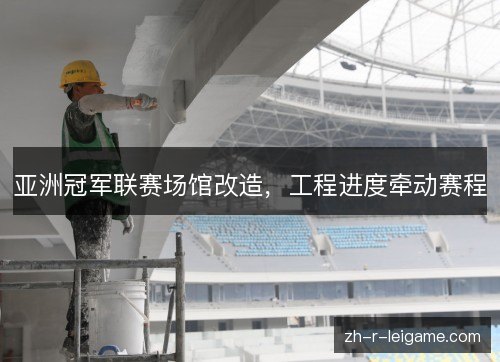 亚洲冠军联赛场馆改造,工程进度牵动赛程 亚洲冠军联赛场馆改造,工程进度牵动赛程
