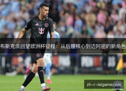 布斯克茨回望欧洲杯征程:从后腰核心到迈阿密的新角色 布斯克茨回望欧洲杯征程:从后腰核心到迈阿密的新角色